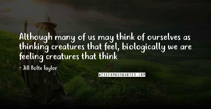 Jill Bolte Taylor quotes: Although many of us may think of ourselves as thinking creatures that feel, biologically we are feeling creatures that think
