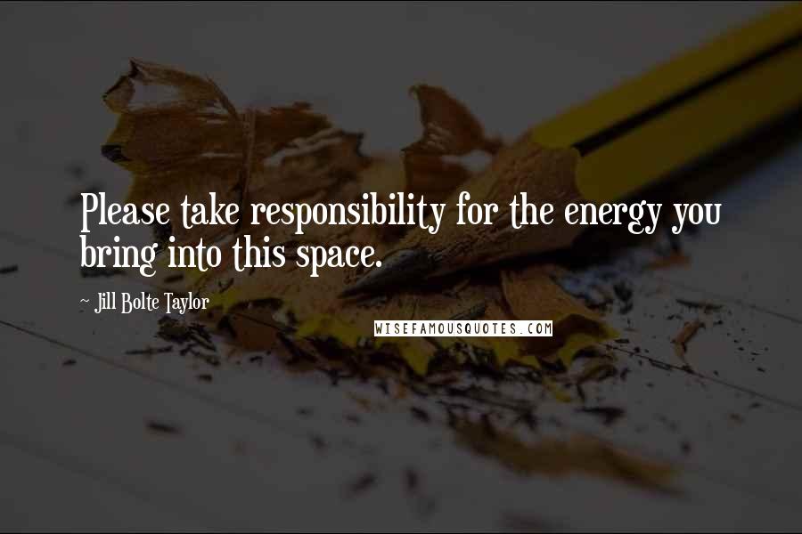 Jill Bolte Taylor quotes: Please take responsibility for the energy you bring into this space.