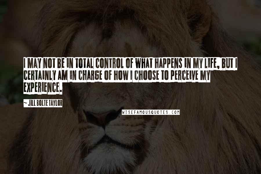 Jill Bolte Taylor quotes: I may not be in total control of what happens in my life, but I certainly am in charge of how I choose to perceive my experience.