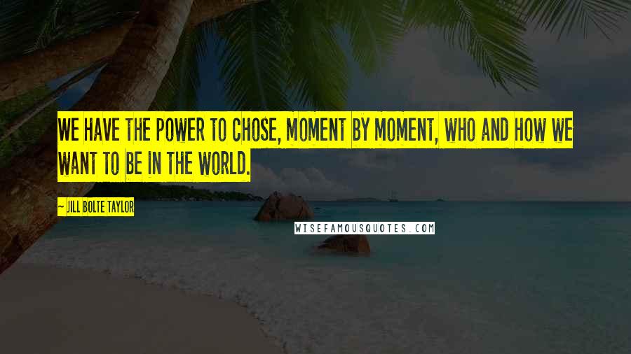 Jill Bolte Taylor quotes: We have the power to chose, moment by moment, who and how we want to be in the world.