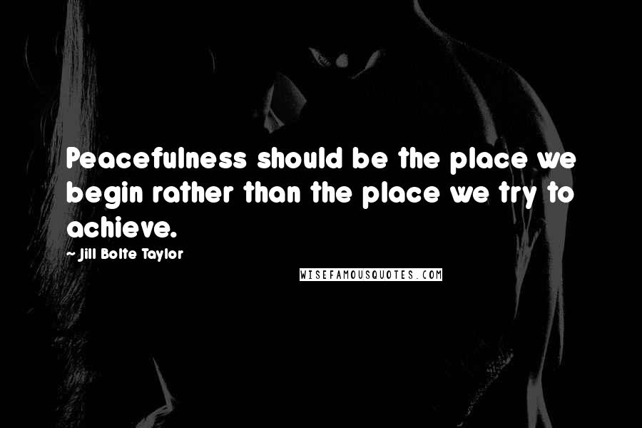 Jill Bolte Taylor quotes: Peacefulness should be the place we begin rather than the place we try to achieve.