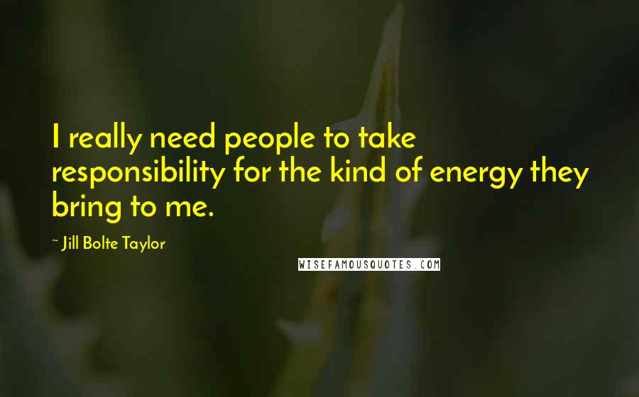 Jill Bolte Taylor quotes: I really need people to take responsibility for the kind of energy they bring to me.