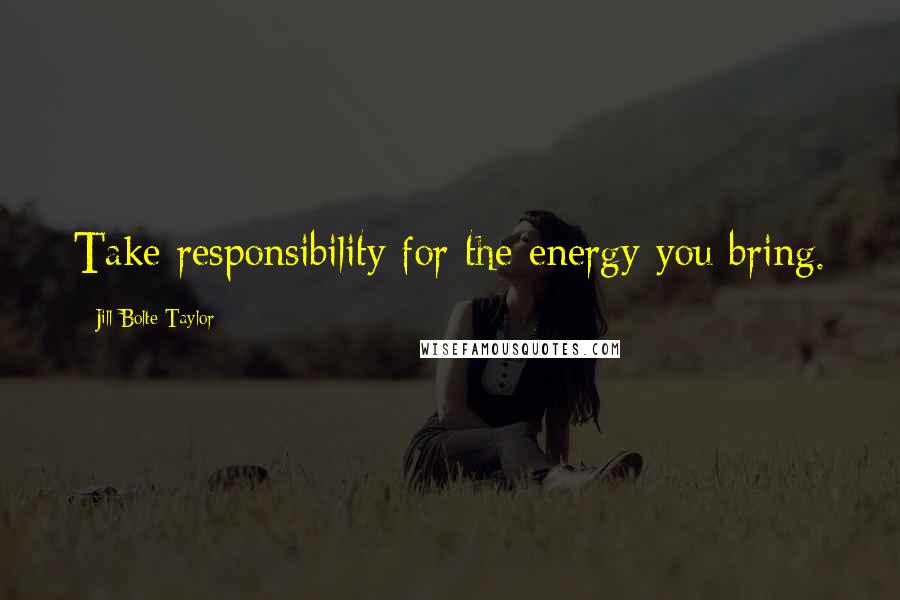 Jill Bolte Taylor quotes: Take responsibility for the energy you bring.