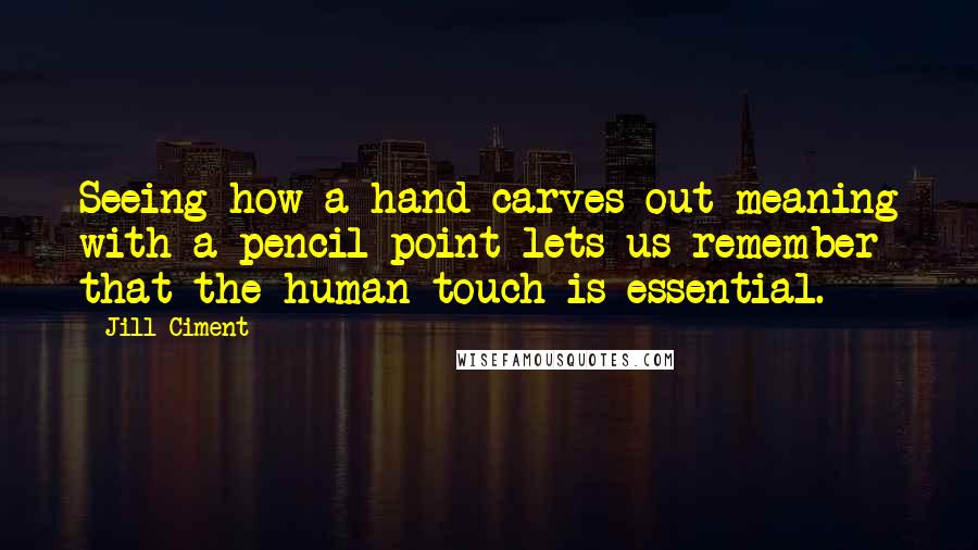 Jill Ciment quotes: Seeing how a hand carves out meaning with a pencil point lets us remember that the human touch is essential.