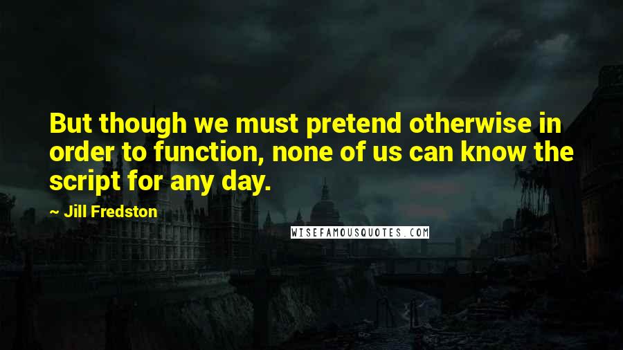 Jill Fredston quotes: But though we must pretend otherwise in order to function, none of us can know the script for any day.