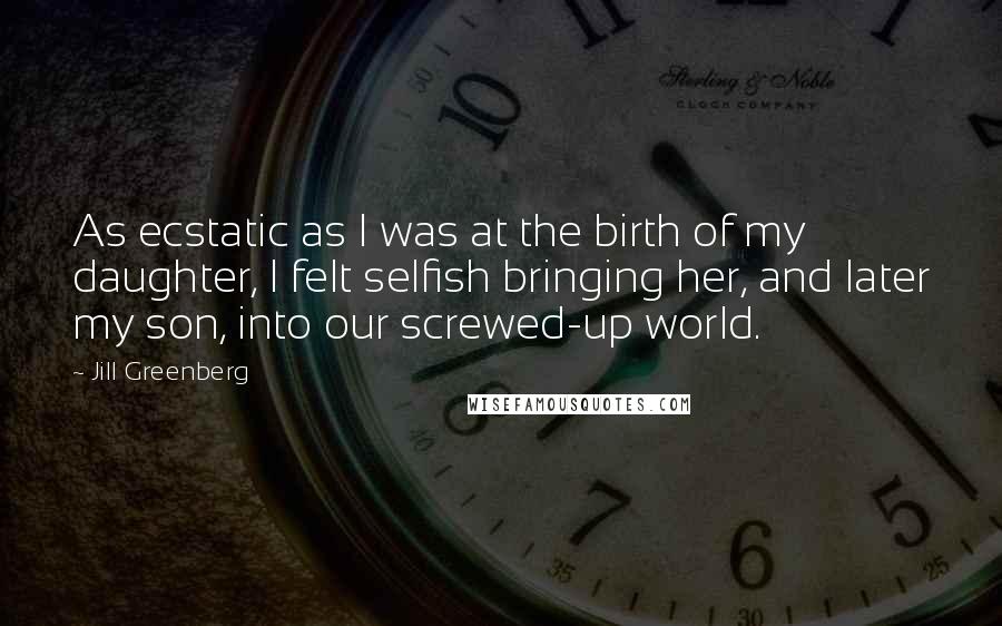 Jill Greenberg quotes: As ecstatic as I was at the birth of my daughter, I felt selfish bringing her, and later my son, into our screwed-up world.