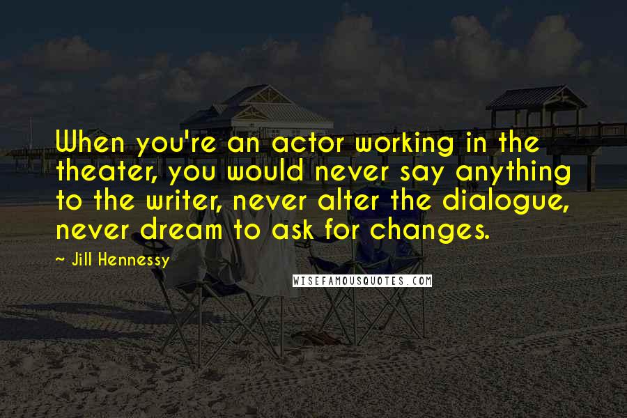 Jill Hennessy quotes: When you're an actor working in the theater, you would never say anything to the writer, never alter the dialogue, never dream to ask for changes. Jill Hennessy quotes: When you're an actor working in the theater, you would never say anything to the writer, never alter the dialogue, never dream to ask for changes.