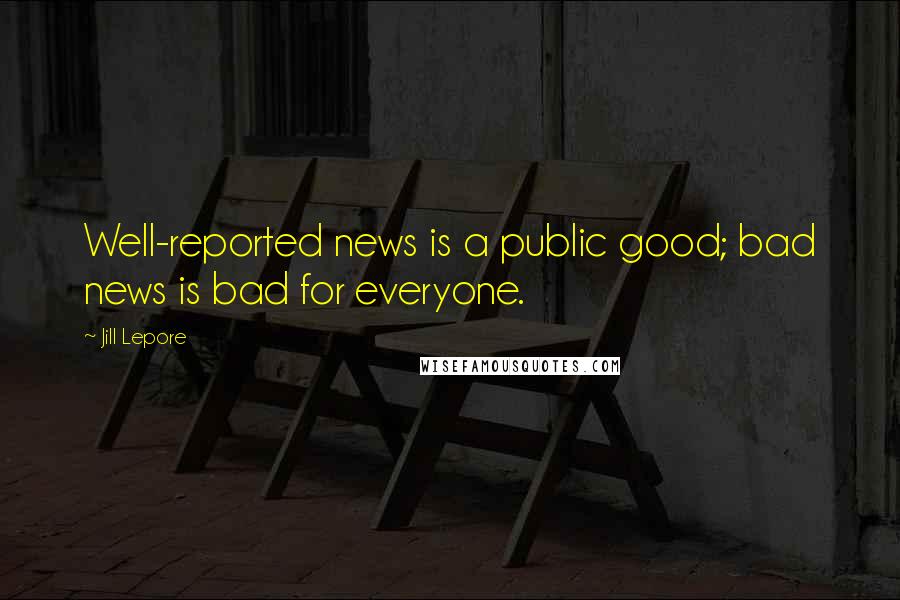 Jill Lepore quotes: Well-reported news is a public good; bad news is bad for everyone.