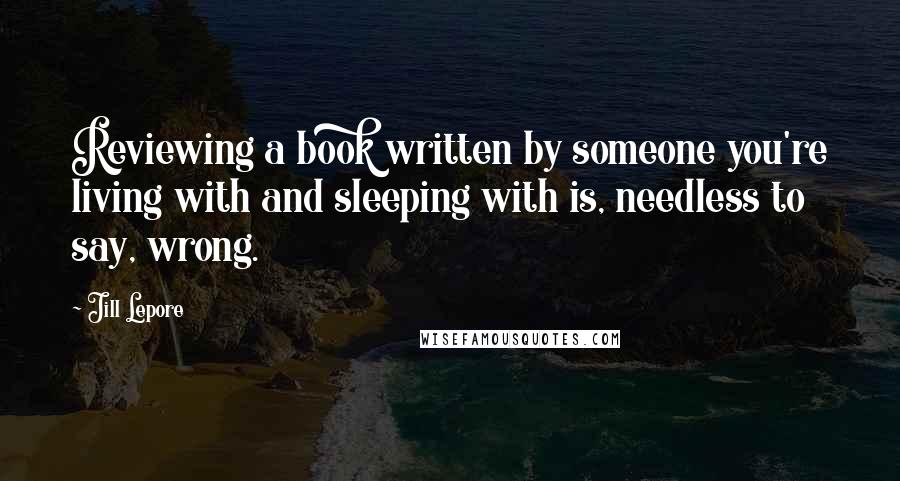 Jill Lepore quotes: Reviewing a book written by someone you're living with and sleeping with is, needless to say, wrong.