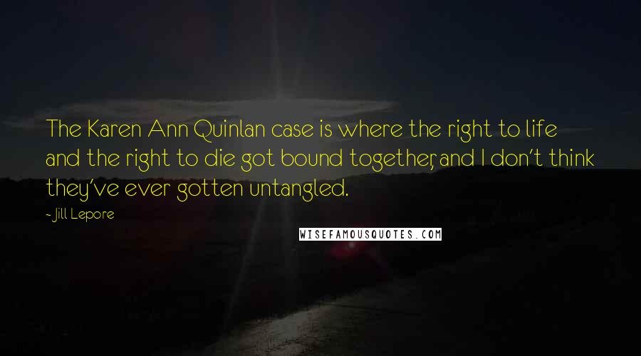 Jill Lepore quotes: The Karen Ann Quinlan case is where the right to life and the right to die got bound together, and I don't think they've ever gotten untangled.