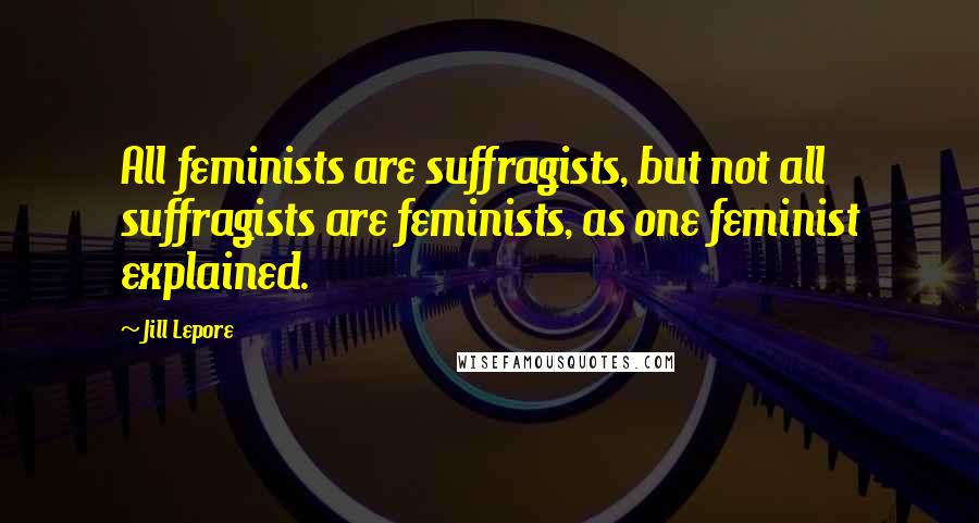 Jill Lepore quotes: All feminists are suffragists, but not all suffragists are feminists, as one feminist explained.