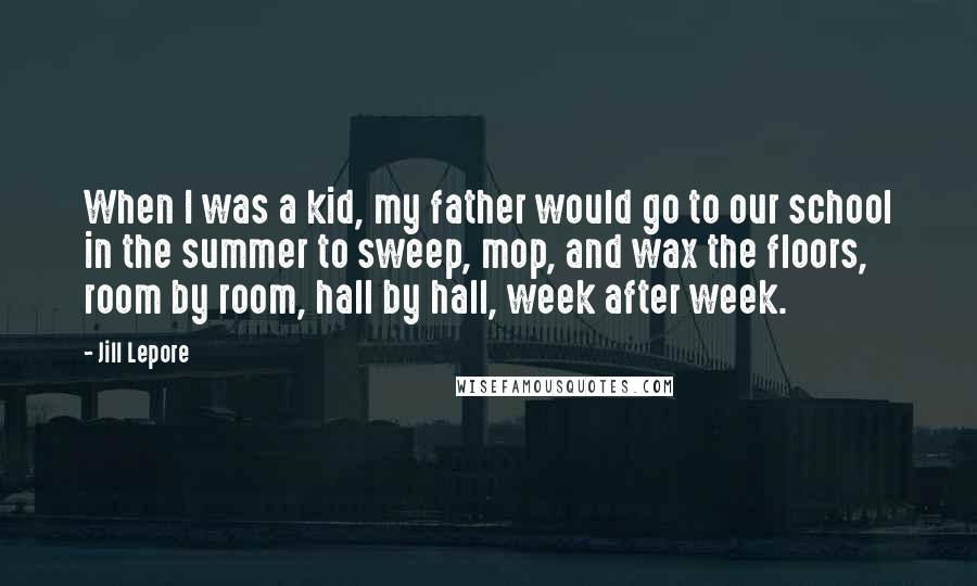Jill Lepore quotes: When I was a kid, my father would go to our school in the summer to sweep, mop, and wax the floors, room by room, hall by hall, week after