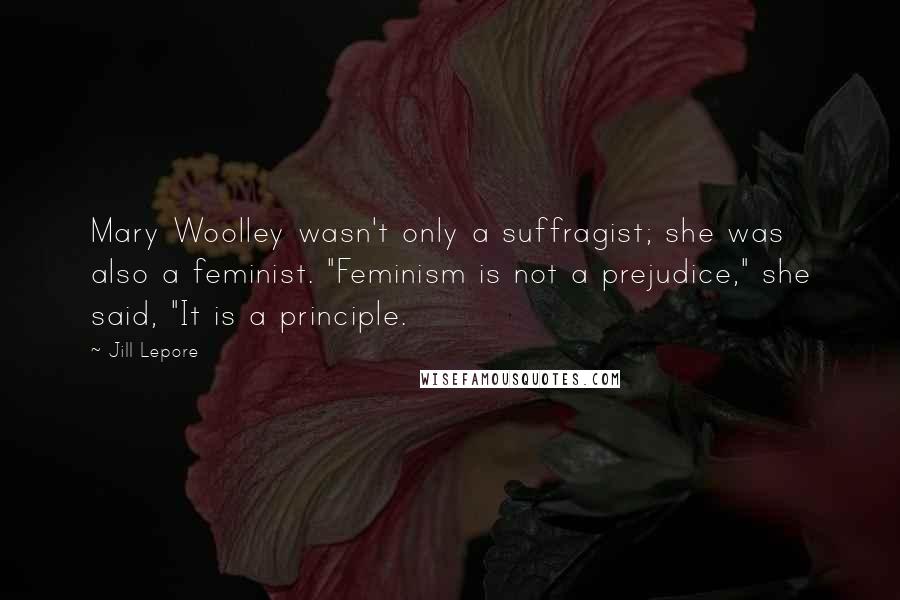 Jill Lepore quotes: Mary Woolley wasn't only a suffragist; she was also a feminist. "Feminism is not a prejudice," she said, "It is a principle.