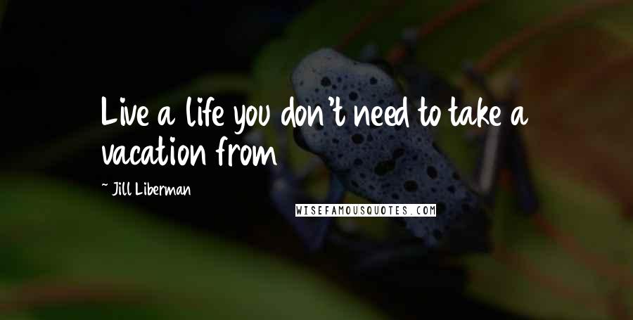 Jill Liberman quotes: Live a life you don't need to take a vacation from