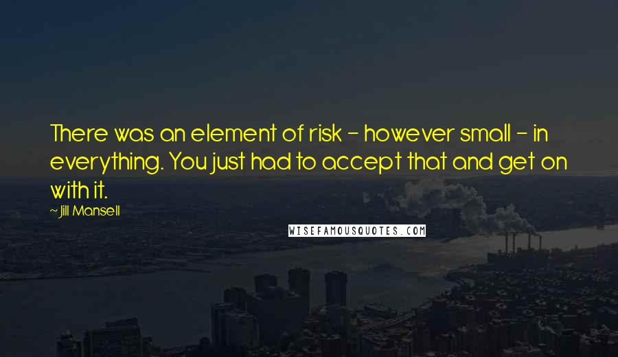 Jill Mansell quotes: There was an element of risk - however small - in everything. You just had to accept that and get on with it. Jill Mansell quotes: There was an element of risk - however small - in everything. You just had to accept that and get on with it.
