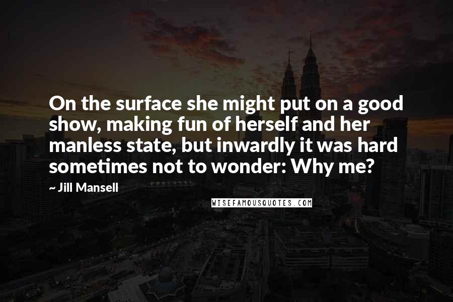 Jill Mansell quotes: On the surface she might put on a good show, making fun of herself and her manless state, but inwardly it was hard sometimes not to wonder: Why me? Jill Mansell quotes: On the surface she might put on a good show, making fun of herself and her manless state, but inwardly it was hard sometimes not to wonder: Why me?