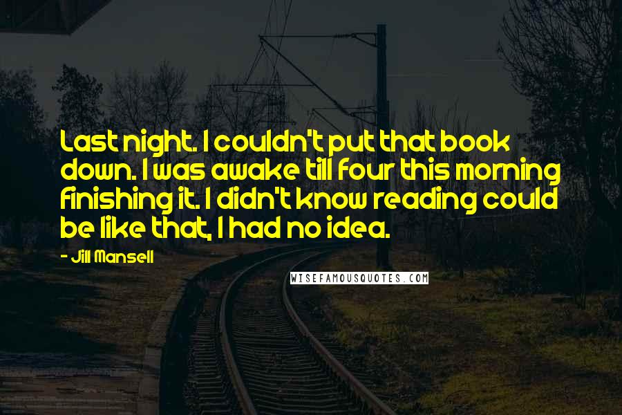Jill Mansell quotes: Last night. I couldn't put that book down. I was awake till four this morning finishing it. I didn't know reading could be like that, I had no idea. Jill Mansell quotes: Last night. I couldn't put that book down. I was awake till four this morning finishing it. I didn't know reading could be like that, I had no idea.
