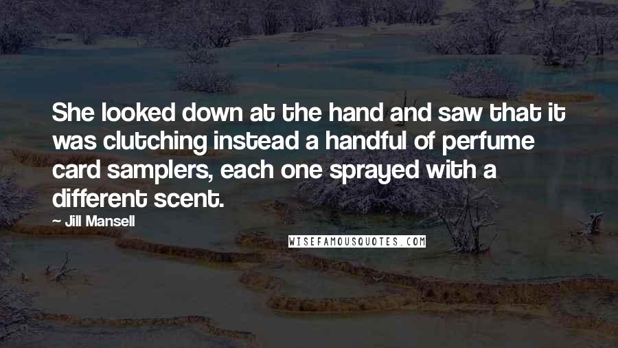 Jill Mansell quotes: She looked down at the hand and saw that it was clutching instead a handful of perfume card samplers, each one sprayed with a different scent. Jill Mansell quotes: She looked down at the hand and saw that it was clutching instead a handful of perfume card samplers, each one sprayed with a different scent.