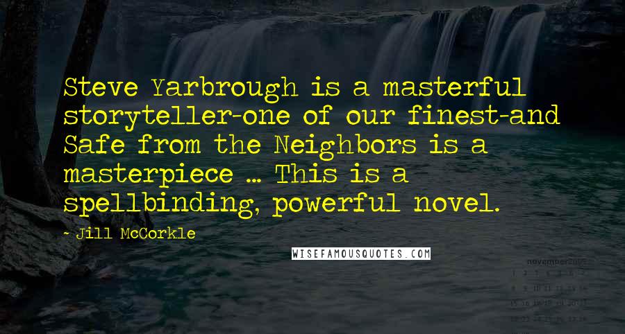 Jill McCorkle quotes: Steve Yarbrough is a masterful storyteller-one of our finest-and Safe from the Neighbors is a masterpiece ... This is a spellbinding, powerful novel.