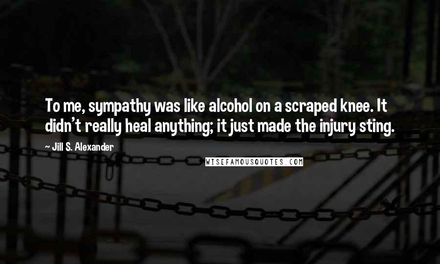 Jill S. Alexander quotes: To me, sympathy was like alcohol on a scraped knee. It didn't really heal anything; it just made the injury sting.