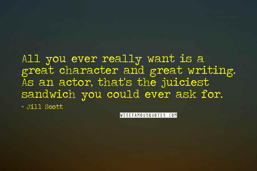 Jill Scott quotes: All you ever really want is a great character and great writing. As an actor, that's the juiciest sandwich you could ever ask for. Jill Scott quotes: All you ever really want is a great character and great writing. As an actor, that's the juiciest sandwich you could ever ask for.