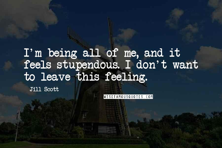 Jill Scott quotes: I'm being all of me, and it feels stupendous. I don't want to leave this feeling.