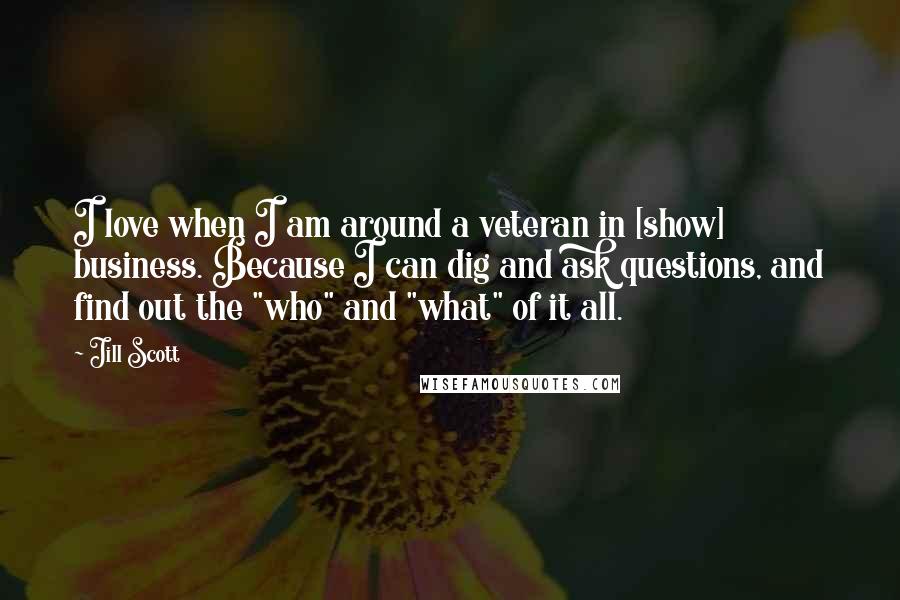 Jill Scott quotes: I love when I am around a veteran in [show] business. Because I can dig and ask questions, and find out the "who" and "what" of it all.