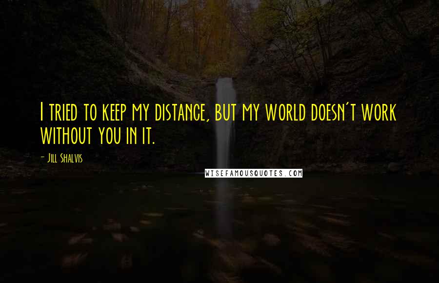 Jill Shalvis quotes: I tried to keep my distance, but my world doesn't work without you in it. Jill Shalvis quotes: I tried to keep my distance, but my world doesn't work without you in it.