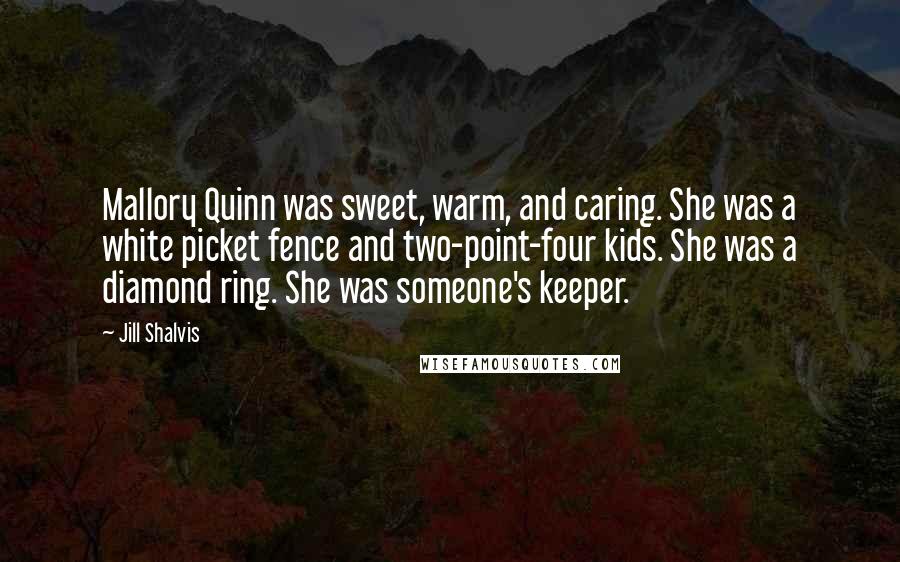 Jill Shalvis quotes: Mallory Quinn was sweet, warm, and caring. She was a white picket fence and two-point-four kids. She was a diamond ring. She was someone's keeper. Jill Shalvis quotes: Mallory Quinn was sweet, warm, and caring. She was a white picket fence and two-point-four kids. She was a diamond ring. She was someone's keeper.