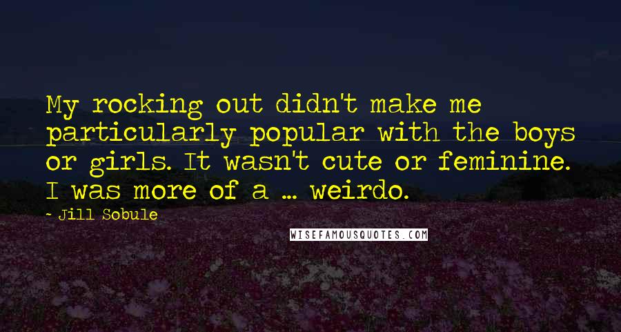 Jill Sobule quotes: My rocking out didn't make me particularly popular with the boys or girls. It wasn't cute or feminine. I was more of a ... weirdo.