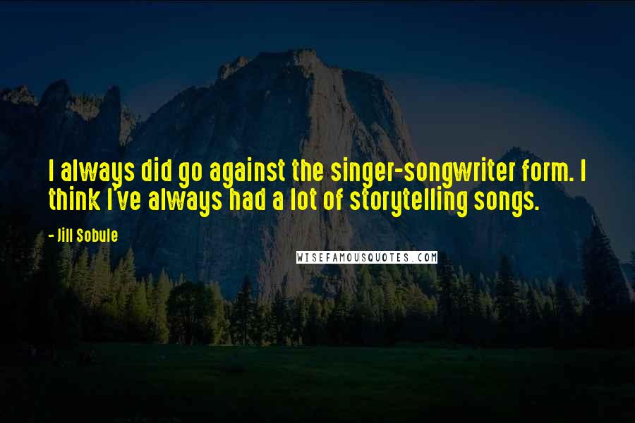 Jill Sobule quotes: I always did go against the singer-songwriter form. I think I've always had a lot of storytelling songs. Jill Sobule quotes: I always did go against the singer-songwriter form. I think I've always had a lot of storytelling songs.