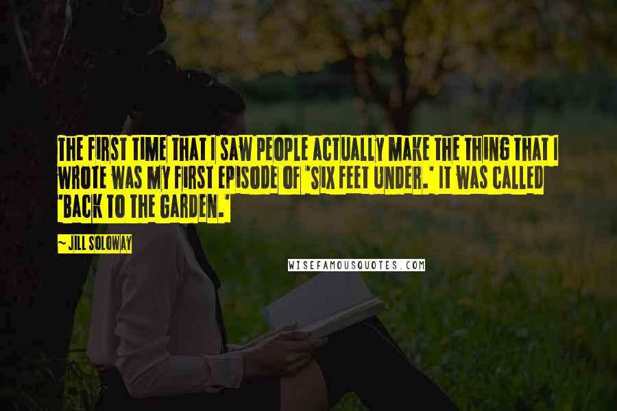 Jill Soloway quotes: The first time that I saw people actually make the thing that I wrote was my first episode of 'Six Feet Under.' It was called 'Back To The Garden.'