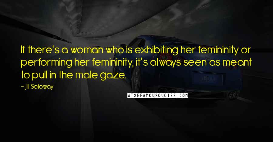 Jill Soloway quotes: If there's a woman who is exhibiting her femininity or performing her femininity, it's always seen as meant to pull in the male gaze.