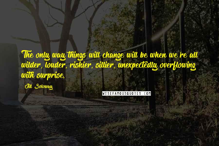 Jill Soloway quotes: The only way things will change will be when we're all wilder, louder, riskier, sillier, unexpectedly overflowing with surprise.