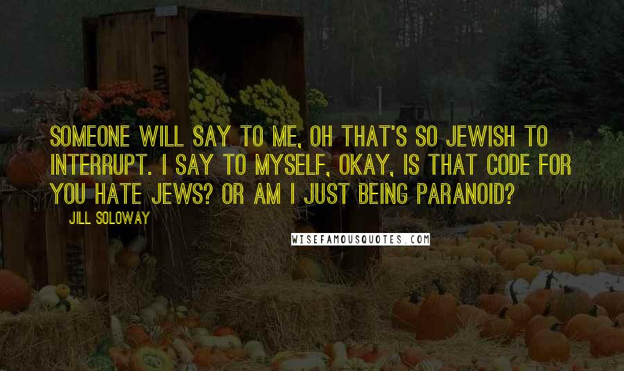 Jill Soloway quotes: Someone will say to me, Oh that's so Jewish to interrupt. I say to myself, okay, is that code for you hate Jews? Or am I just being paranoid?