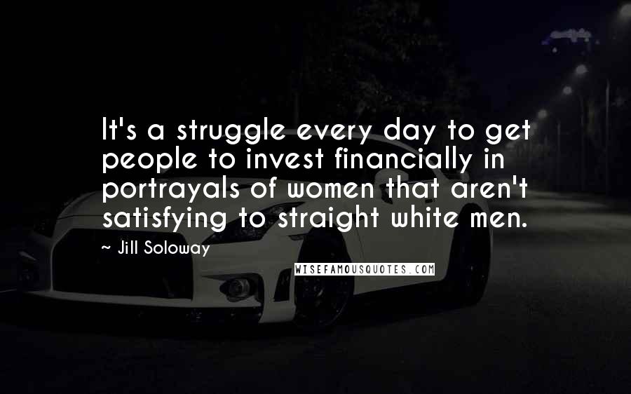 Jill Soloway quotes: It's a struggle every day to get people to invest financially in portrayals of women that aren't satisfying to straight white men.