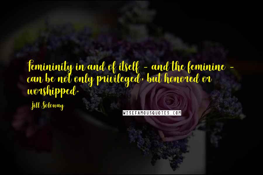 Jill Soloway quotes: Femininity in and of itself - and the feminine - can be not only privileged, but honored or worshipped.