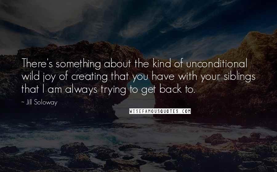 Jill Soloway quotes: There's something about the kind of unconditional wild joy of creating that you have with your siblings that I am always trying to get back to.