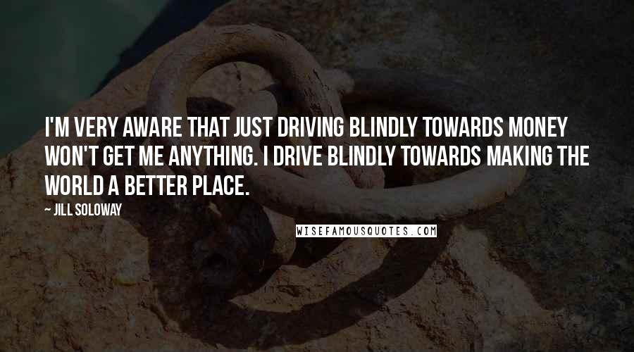 Jill Soloway quotes: I'm very aware that just driving blindly towards money won't get me anything. I drive blindly towards making the world a better place.