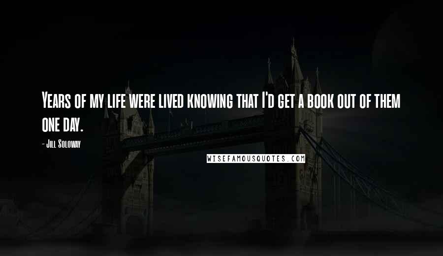 Jill Soloway quotes: Years of my life were lived knowing that I'd get a book out of them one day.