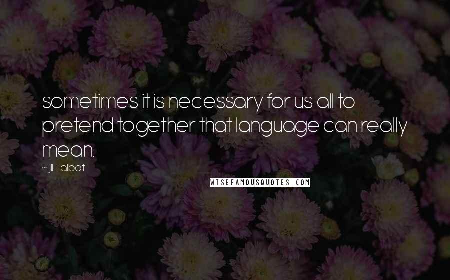 Jill Talbot quotes: sometimes it is necessary for us all to pretend together that language can really mean.