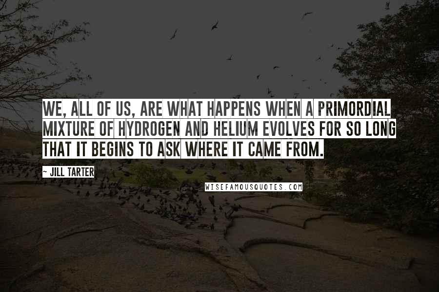 Jill Tarter quotes: We, all of us, are what happens when a primordial mixture of hydrogen and helium evolves for so long that it begins to ask where it came from. Jill Tarter quotes: We, all of us, are what happens when a primordial mixture of hydrogen and helium evolves for so long that it begins to ask where it came from.