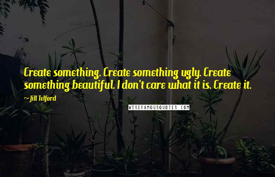 Jill Telford quotes: Create something. Create something ugly. Create something beautiful. I don't care what it is. Create it.