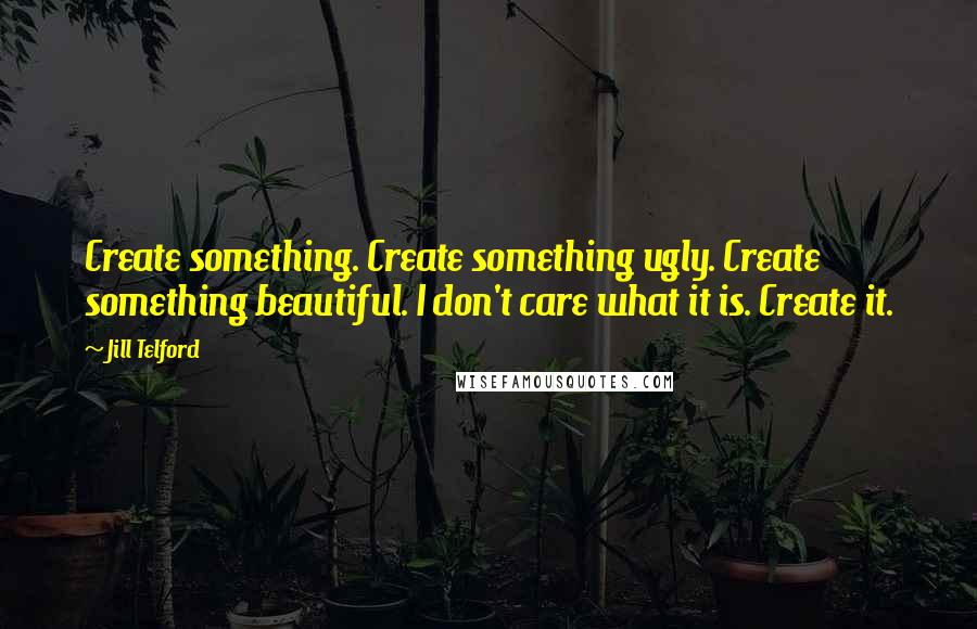 Jill Telford quotes: Create something. Create something ugly. Create something beautiful. I don't care what it is. Create it. Jill Telford quotes: Create something. Create something ugly. Create something beautiful. I don't care what it is. Create it.