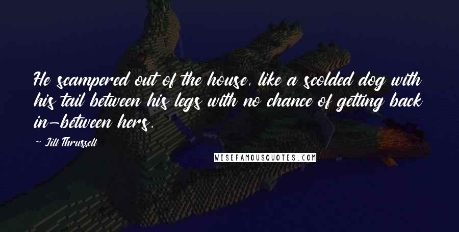 Jill Thrussell quotes: He scampered out of the house, like a scolded dog with his tail between his legs with no chance of getting back in-between hers. Jill Thrussell quotes: He scampered out of the house, like a scolded dog with his tail between his legs with no chance of getting back in-between hers.