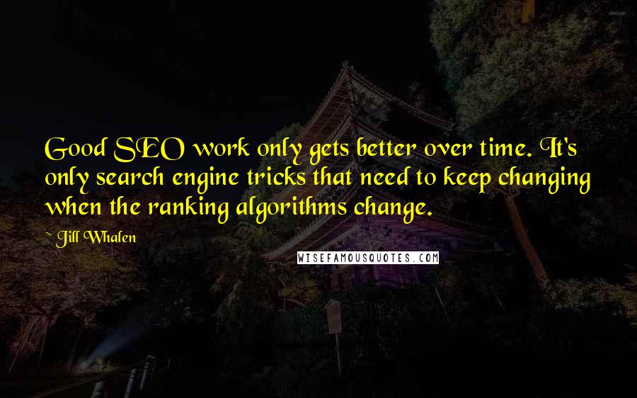 Jill Whalen quotes: Good SEO work only gets better over time. It's only search engine tricks that need to keep changing when the ranking algorithms change. Jill Whalen quotes: Good SEO work only gets better over time. It's only search engine tricks that need to keep changing when the ranking algorithms change.