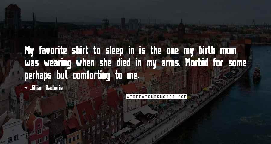 Jillian Barberie quotes: My favorite shirt to sleep in is the one my birth mom was wearing when she died in my arms. Morbid for some perhaps but comforting to me. Jillian Barberie quotes: My favorite shirt to sleep in is the one my birth mom was wearing when she died in my arms. Morbid for some perhaps but comforting to me.
