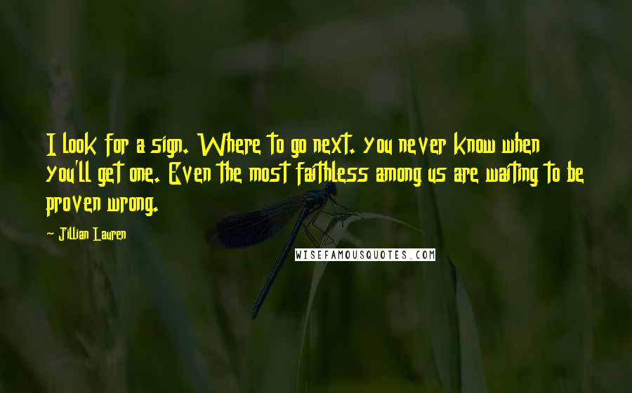 Jillian Lauren quotes: I look for a sign. Where to go next. you never know when you'll get one. Even the most faithless among us are waiting to be proven wrong.