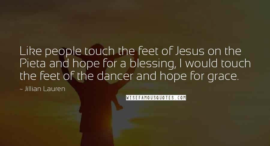 Jillian Lauren quotes: Like people touch the feet of Jesus on the Pieta and hope for a blessing, I would touch the feet of the dancer and hope for grace. Jillian Lauren quotes: Like people touch the feet of Jesus on the Pieta and hope for a blessing, I would touch the feet of the dancer and hope for grace.
