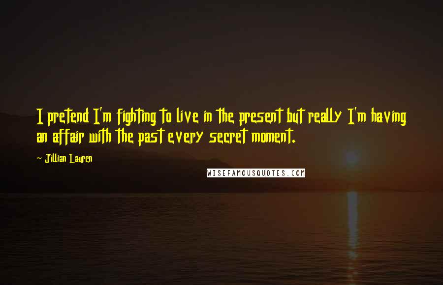 Jillian Lauren quotes: I pretend I'm fighting to live in the present but really I'm having an affair with the past every secret moment. Jillian Lauren quotes: I pretend I'm fighting to live in the present but really I'm having an affair with the past every secret moment.
